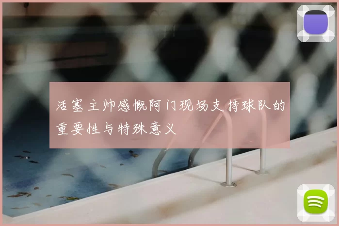 活塞主帅感慨阿门现场支持球队的重要性与特殊意义