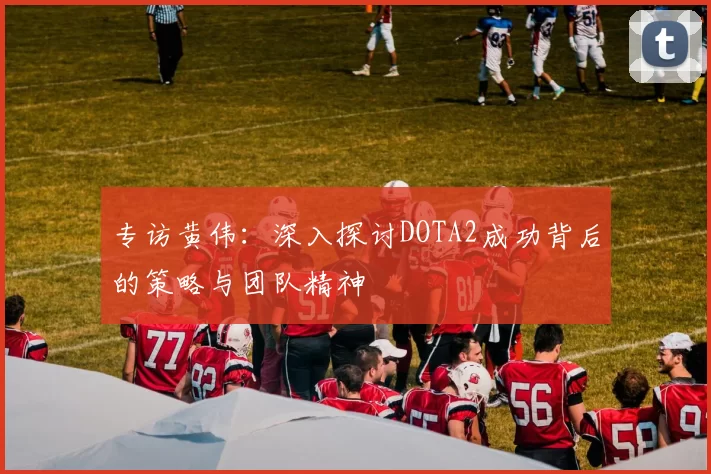 专访黄伟：深入探讨DOTA2成功背后的策略与团队精神