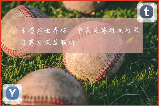 卡塔尔世界杯:中美足球对决结果与赛后深度解析