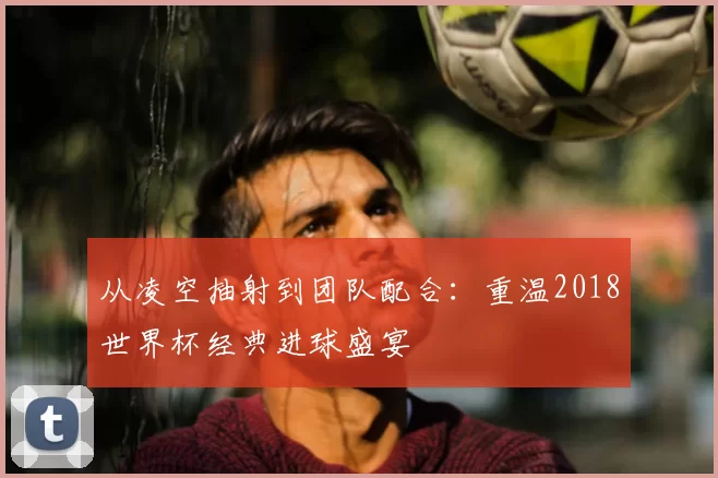 从凌空抽射到团队配合：重温2018世界杯经典进球盛宴