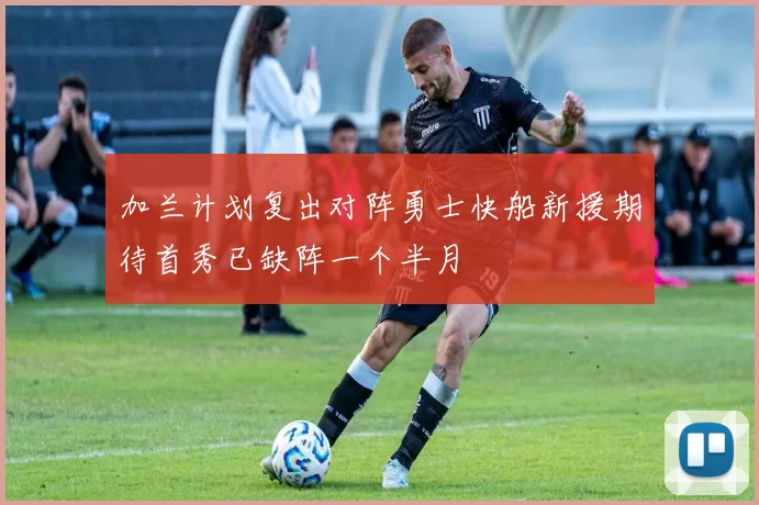 加兰计划复出对阵勇士快船新援期待首秀已缺阵一个半月