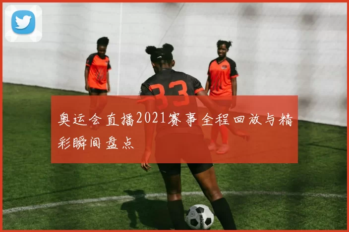 奥运会直播2021赛事全程回放与精彩瞬间盘点