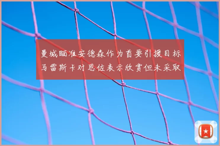 曼城瞄准安德森作为首要引援目标马雷斯卡对恩佐表示欣赏但未采取行动