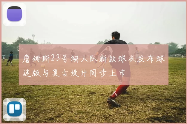 詹姆斯23号湖人队新款球衣发布球迷版与复古设计同步上市