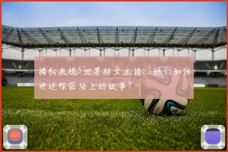 揭秘央视5世界杯女主持:她们如何讲述绿茵场上的故事?