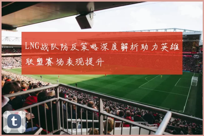 LNG战队防反策略深度解析助力英雄联盟赛场表现提升