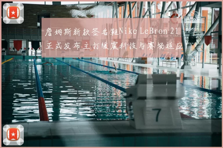 詹姆斯新款签名鞋Nike LeBron 21正式发布主打缓震科技与赛场适应性
