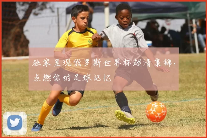 独家呈现俄罗斯世界杯超清集锦，点燃你的足球记忆