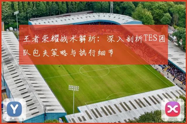 王者荣耀战术解析:深入剖析TES团队包夹策略与执行细节