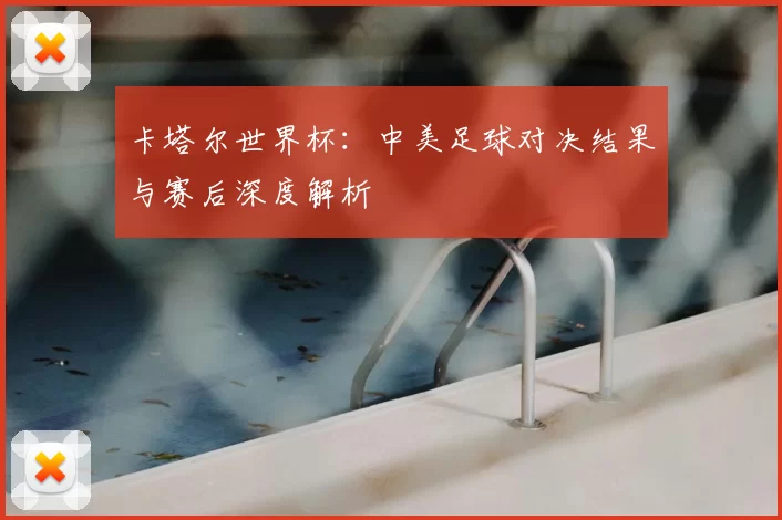卡塔尔世界杯:中美足球对决结果与赛后深度解析