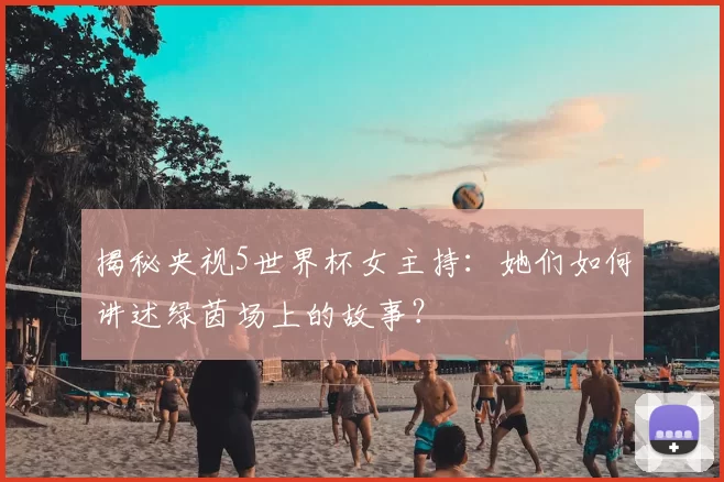 揭秘央视5世界杯女主持:她们如何讲述绿茵场上的故事?