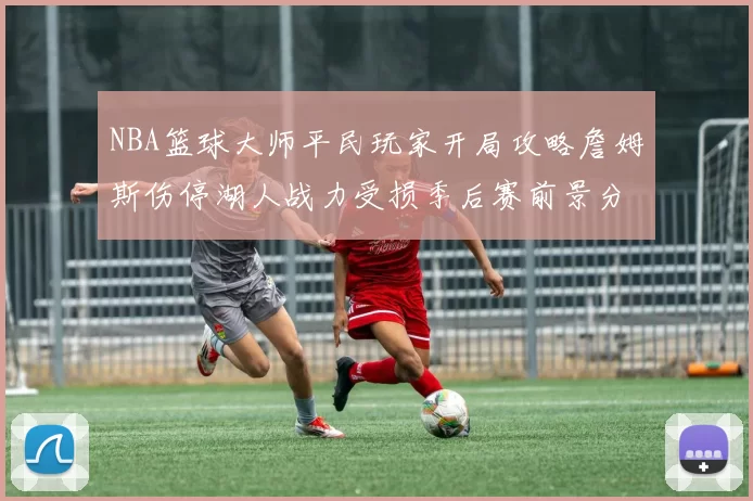 NBA篮球大师平民玩家开局攻略詹姆斯伤停湖人战力受损季后赛前景分析