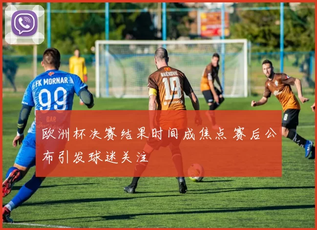 欧洲杯决赛结果时间成焦点 赛后公布引发球迷关注