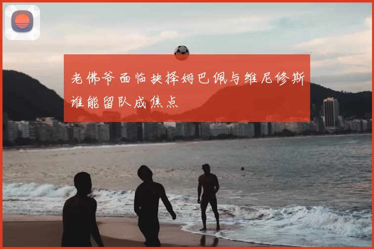 老佛爷面临抉择姆巴佩与维尼修斯谁能留队成焦点