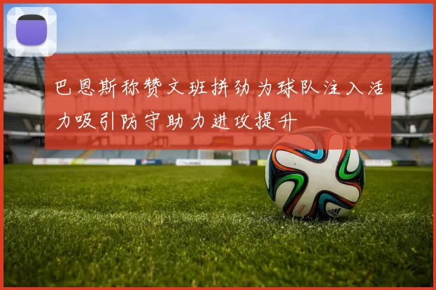 巴恩斯称赞文班拼劲为球队注入活力吸引防守助力进攻提升