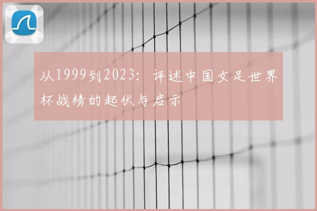 从1999到2023:评述中国女足世界杯战绩的起伏与启示