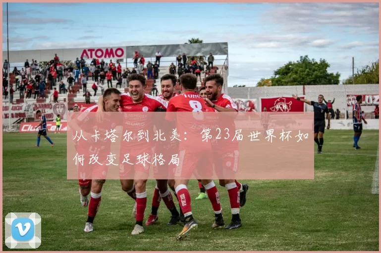 从卡塔尔到北美:第23届世界杯如何改变足球格局