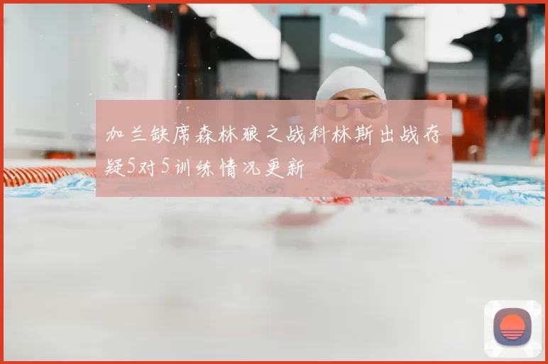 加兰缺席森林狼之战科林斯出战存疑5对5训练情况更新