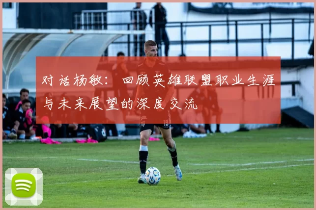 对话杨敏：回顾英雄联盟职业生涯与未来展望的深度交流