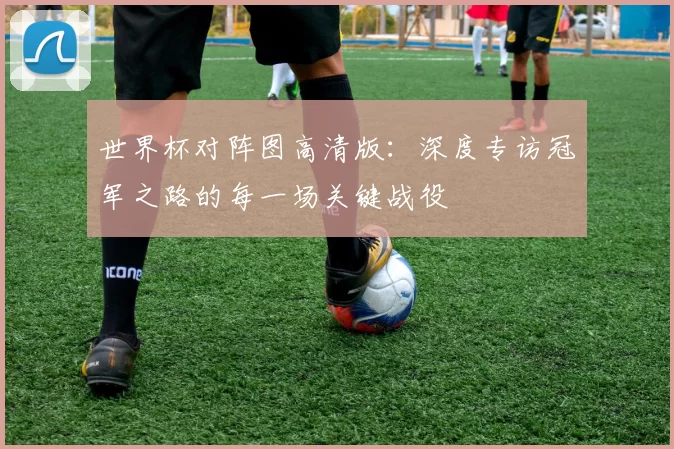 世界杯对阵图高清版:深度专访冠军之路的每一场关键战役