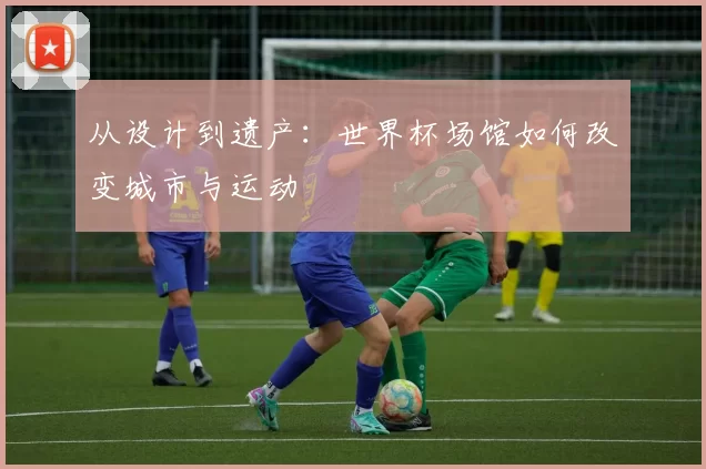 从设计到遗产:世界杯场馆如何改变城市与运动