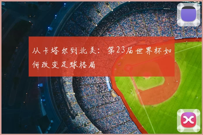 从卡塔尔到北美:第23届世界杯如何改变足球格局