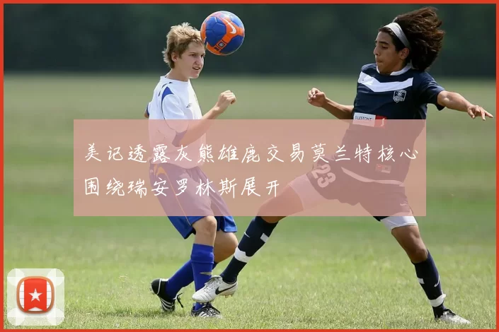 美记透露灰熊雄鹿交易莫兰特核心围绕瑞安罗林斯展开