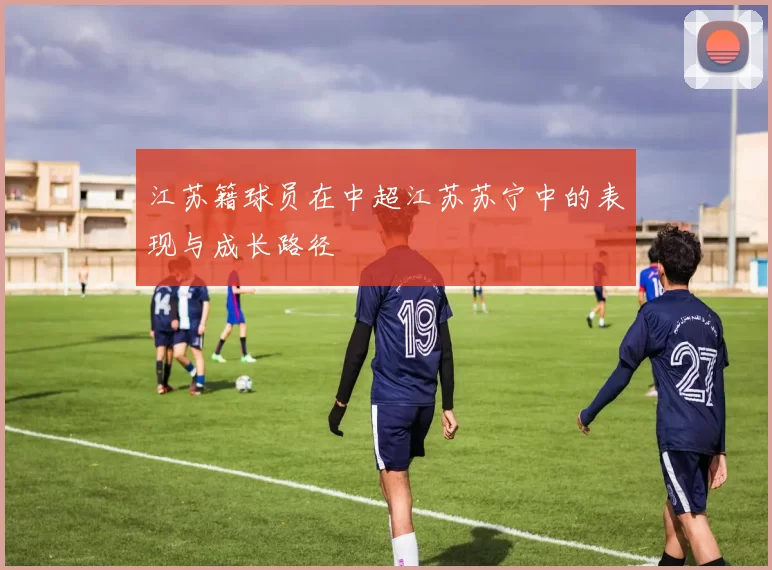 江苏籍球员在中超江苏苏宁中的表现与成长路径