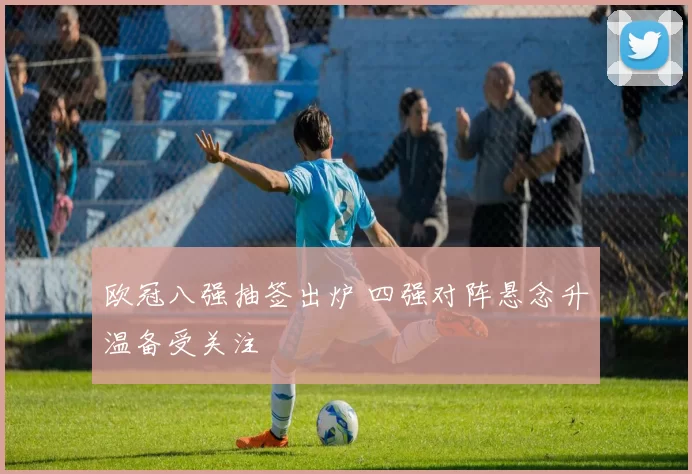 欧冠八强抽签出炉 四强对阵悬念升温备受关注