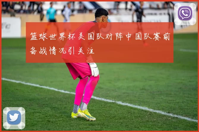篮球世界杯美国队对阵中国队赛前备战情况引关注