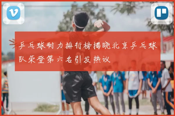 乒乓球耐力排行榜揭晓北京乒乓球队荣登第六名引发热议