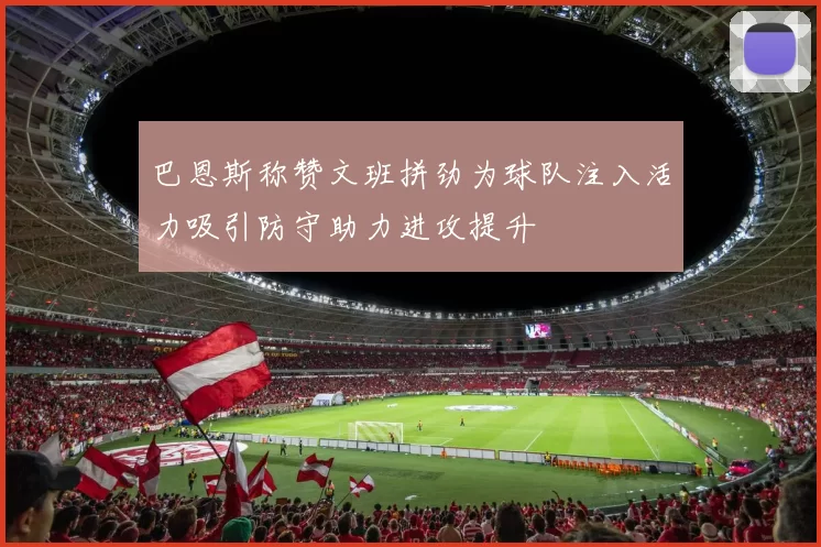 巴恩斯称赞文班拼劲为球队注入活力吸引防守助力进攻提升
