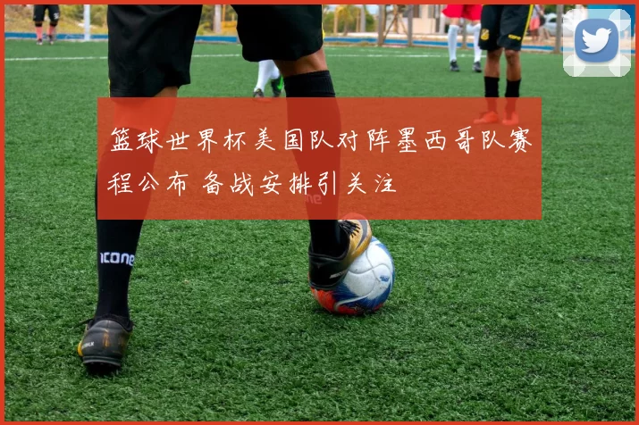 篮球世界杯美国队对阵墨西哥队赛程公布 备战安排引关注
