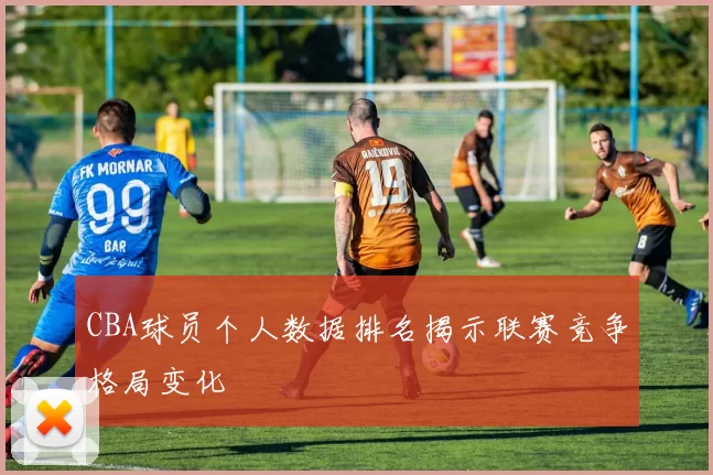 CBA球员个人数据排名揭示联赛竞争格局变化