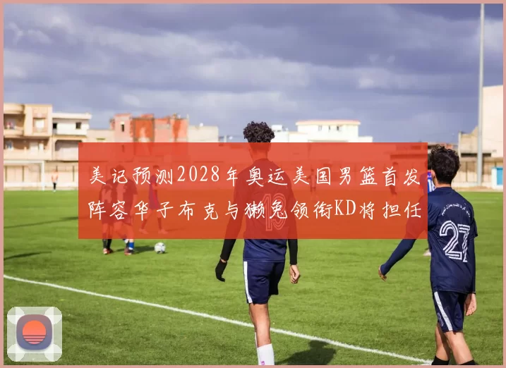 美记预测2028年奥运美国男篮首发阵容华子布克与獭兔领衔KD将担任替补