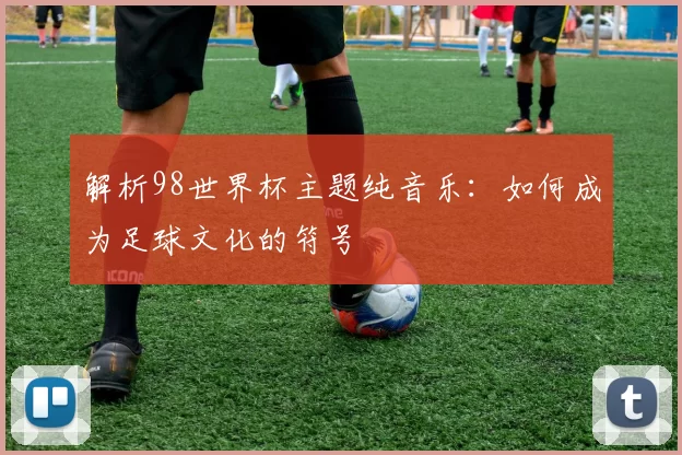 解析98世界杯主题纯音乐：如何成为足球文化的符号