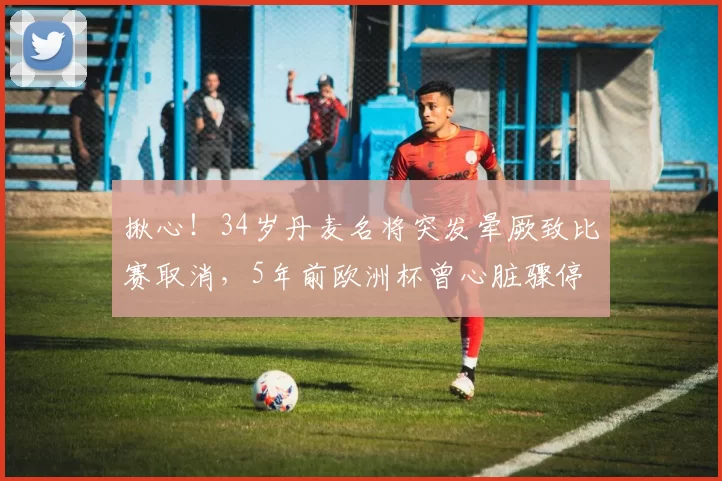 揪心!34岁丹麦名将突发晕厥致比赛取消,5年前欧洲杯曾心脏骤停