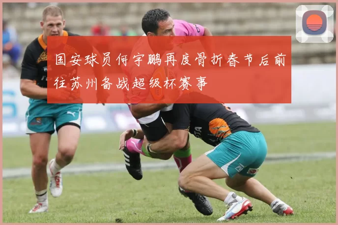 国安球员何宇鹏再度骨折春节后前往苏州备战超级杯赛事