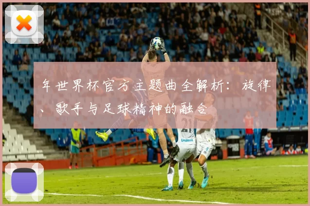 年世界杯官方主题曲全解析：旋律、歌手与足球精神的融合