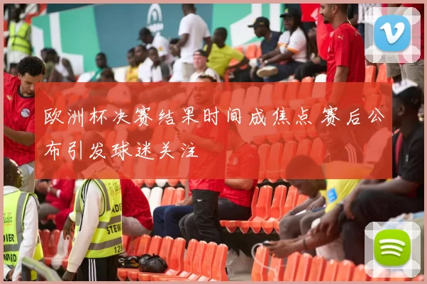 欧洲杯决赛结果时间成焦点 赛后公布引发球迷关注