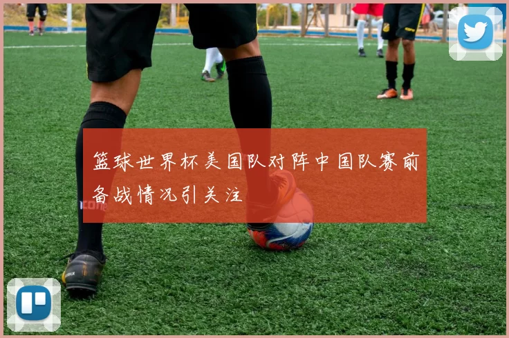 篮球世界杯美国队对阵中国队赛前备战情况引关注