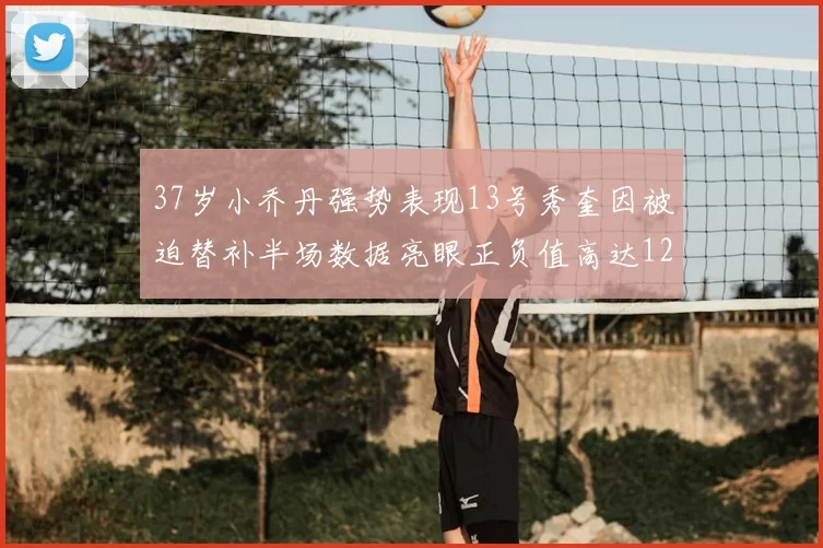 37岁小乔丹强势表现13号秀奎因被迫替补半场数据亮眼正负值高达12