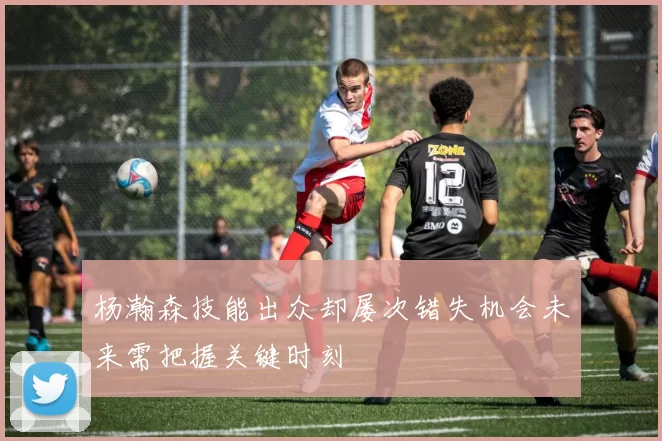 杨瀚森技能出众却屡次错失机会未来需把握关键时刻