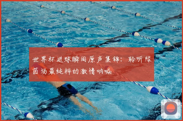 世界杯进球瞬间原声集锦：聆听绿茵场最纯粹的激情呐喊