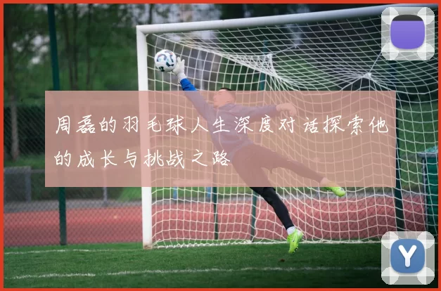 周磊的羽毛球人生深度对话探索他的成长与挑战之路