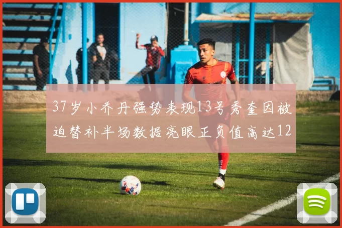 37岁小乔丹强势表现13号秀奎因被迫替补半场数据亮眼正负值高达12