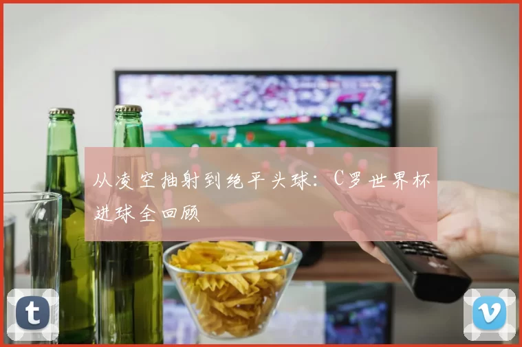 从凌空抽射到绝平头球:C罗世界杯进球全回顾