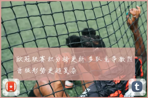 欧冠联赛积分榜更新 多队竞争激烈晋级形势更趋复杂