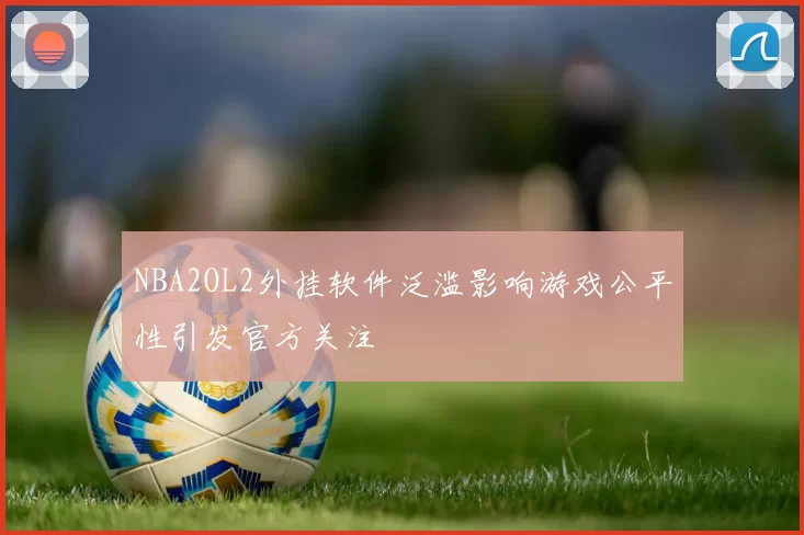 NBA2OL2外挂软件泛滥影响游戏公平性引发官方关注