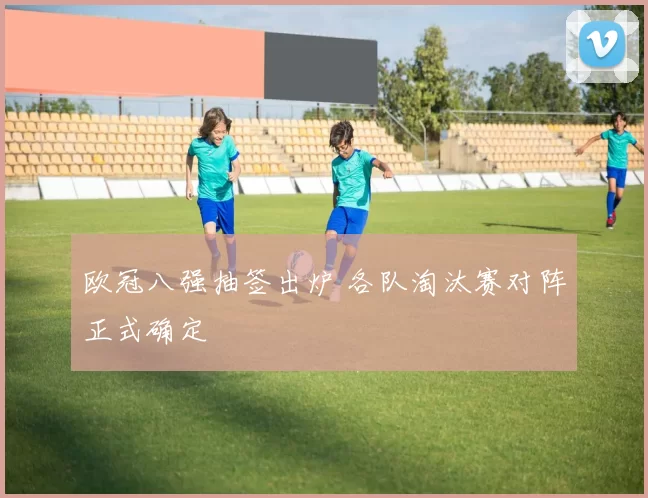 欧冠八强抽签出炉 各队淘汰赛对阵正式确定
